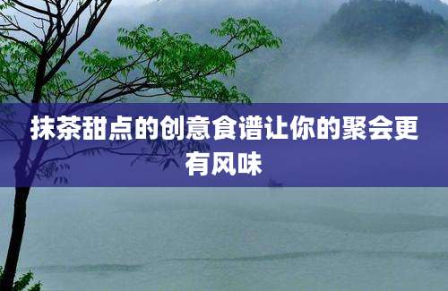 抹茶甜点的创意食谱让你的聚会更有风味